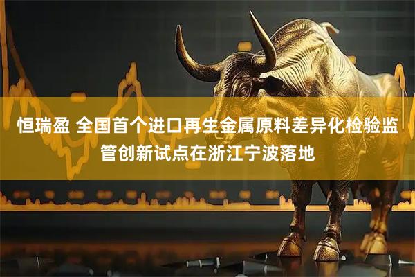 恒瑞盈 全国首个进口再生金属原料差异化检验监管创新试点在浙江宁波落地