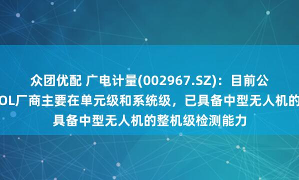 众团优配 广电计量(002967.SZ)：目前公司主要针对eVTOL厂商主要在单元级和系统级，已具备中型无人机的整机级检测能力