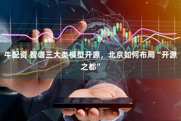 牛配资 智谱三大类模型开源，北京如何布局“开源之都”