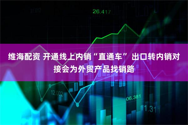 维海配资 开通线上内销“直通车” 出口转内销对接会为外贸产品找销路