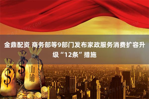 金鼎配资 商务部等9部门发布家政服务消费扩容升级“12条”措施