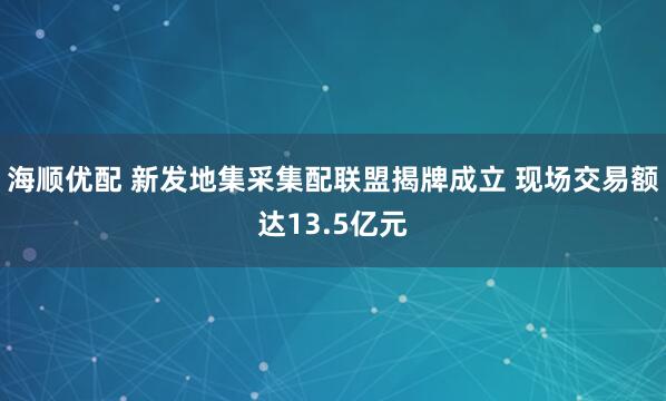 海顺优配 新发地集采集配联盟揭牌成立 现场交易额达13.5亿元