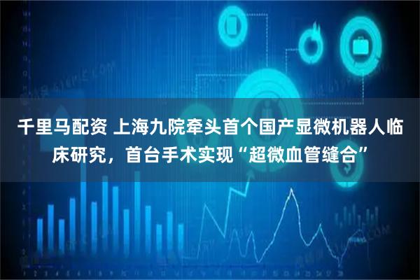 千里马配资 上海九院牵头首个国产显微机器人临床研究，首台手术实现“超微血管缝合”