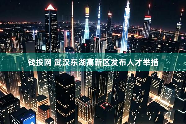 钱投网 武汉东湖高新区发布人才举措