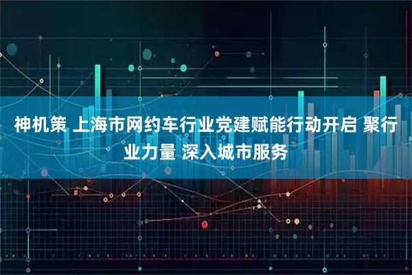 神机策 上海市网约车行业党建赋能行动开启 聚行业力量 深入城市服务