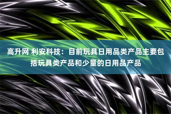 高升网 利安科技：目前玩具日用品类产品主要包括玩具类产品和少量的日用品产品