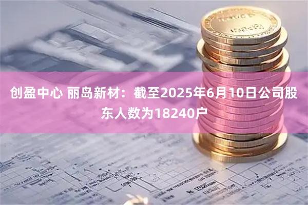 创盈中心 丽岛新材：截至2025年6月10日公司股东人数为18240户