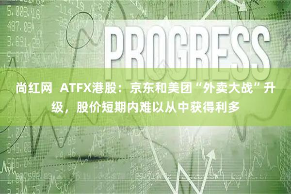 尚红网  ATFX港股：京东和美团“外卖大战”升级，股价短期内难以从中获得利多