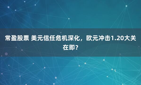 常盈股票 美元信任危机深化，欧元冲击1.20大关在即？