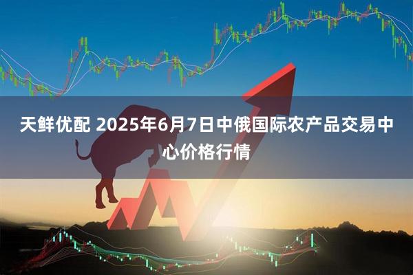 天鲜优配 2025年6月7日中俄国际农产品交易中心价格行情