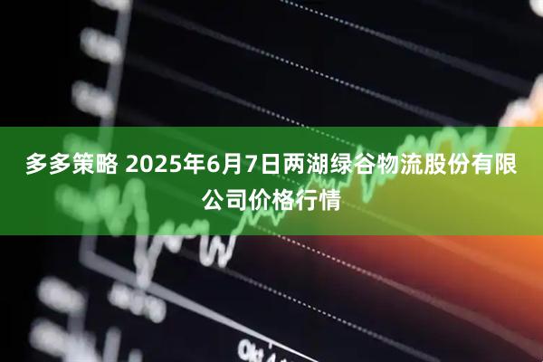 多多策略 2025年6月7日两湖绿谷物流股份有限公司价格行情