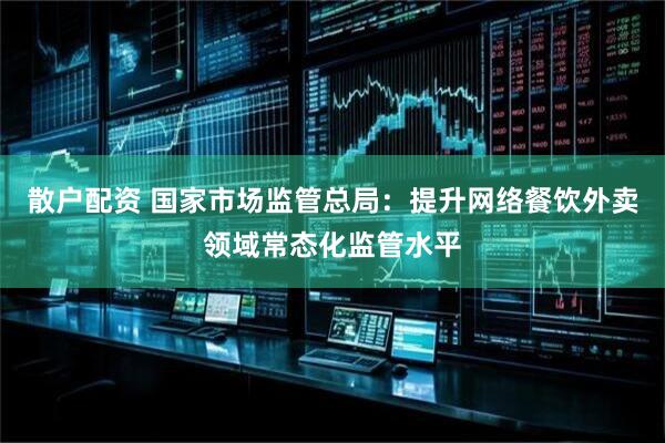 散户配资 国家市场监管总局：提升网络餐饮外卖领域常态化监管水平