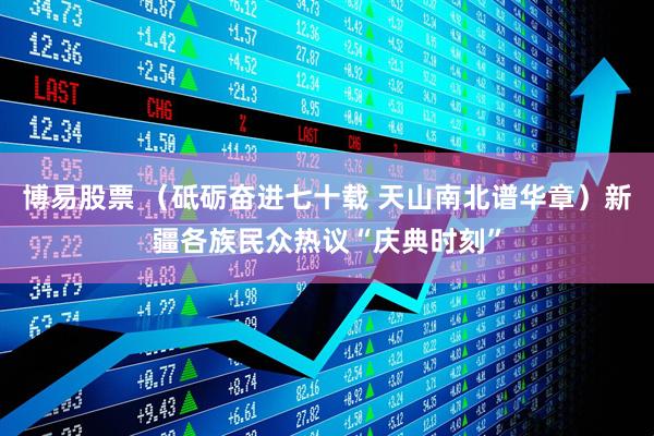 博易股票 （砥砺奋进七十载 天山南北谱华章）新疆各族民众热议“庆典时刻”