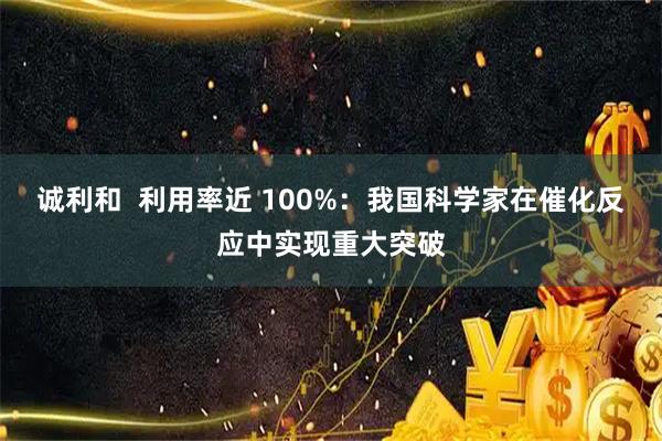 诚利和  利用率近 100%：我国科学家在催化反应中实现重大突破