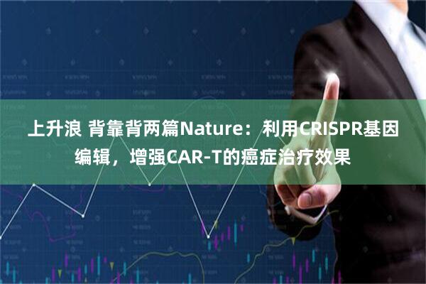 上升浪 背靠背两篇Nature：利用CRISPR基因编辑，增强CAR-T的癌症治疗效果