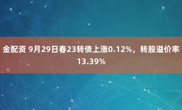 金配资 9月29日春23转债上涨0.12%，转股溢价率13.39%