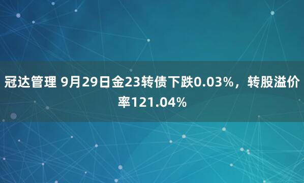 冠达管理 9月29日金23转债下跌0.03%，转股溢价率121.04%