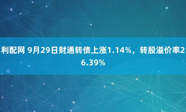 利配网 9月29日财通转债上涨1.14%，转股溢价率26.39%
