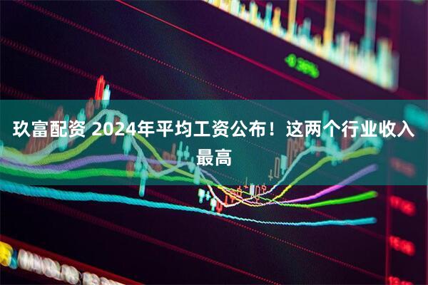 玖富配资 2024年平均工资公布！这两个行业收入最高