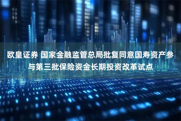 欧皇证券 国家金融监管总局批复同意国寿资产参与第三批保险资金长期投资改革试点