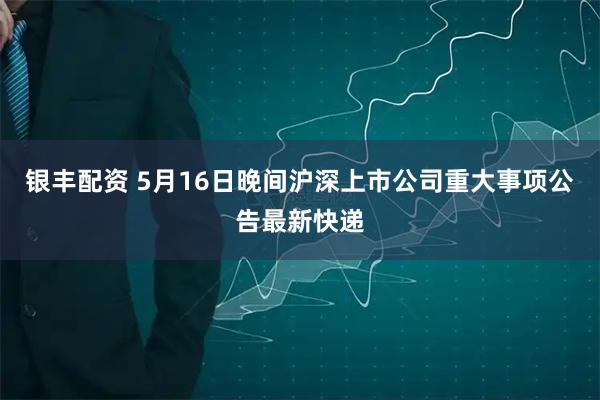 银丰配资 5月16日晚间沪深上市公司重大事项公告最新快递