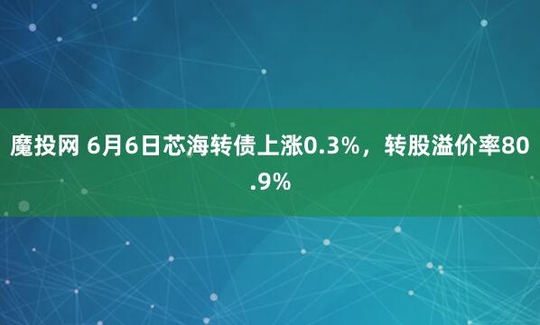 魔投网 6月6日芯海转债上涨0.3%,转股溢价率80.9%